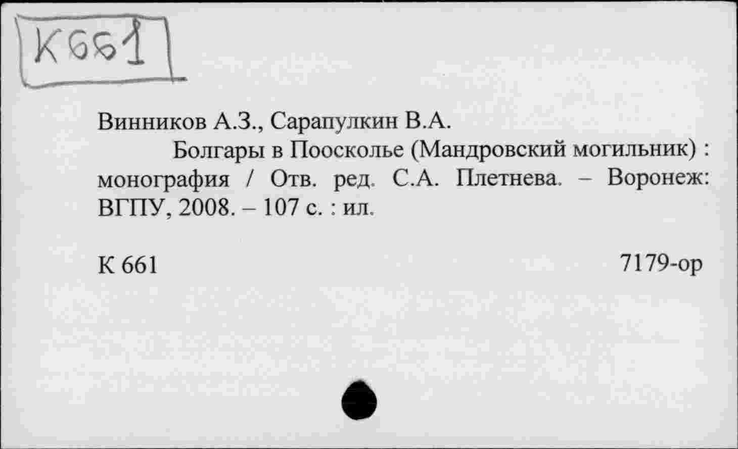 ﻿pcssT'
Винников A.3., Сарапулкин B.A.
Болгары в Поосколье (Мандровский могильник) : монография / Отв. ред. С.А. Плетнева. - Воронеж: ВГПУ, 2008.- 107 с.: ил.
К 661
7179-ор